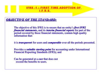 OBJECTIVE OF THE STANDARD: The objective of this IFRS is to ensure that an entity’s  first IFRS financial statements ,  and its  interim financial reports   for part of the period covered by those financial statements, contain high quality information that: it is  transparen t  for users and  comparable  over all the periods presented. Provides a  suitable starting point   for accounting under International Financial Reporting Standards (IFRS); and Can be generated at a   cos t  that does not  exceed the benefits to users. IFRS -1 : FIRST TIME ADOPTION OF    I F R S   