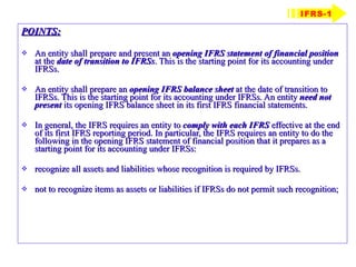 POINTS: An entity shall prepare and present an  opening IFRS statement of financial position   at the  date of transition to IFRSs . This is the starting point for its accounting under IFRSs. An entity shall prepare an  opening IFRS balance sheet   at the date of transition to IFRSs. This is the starting point for its accounting under IFRSs. An entity  need not present  its opening IFRS balance sheet in its first IFRS financial statements. In general, the IFRS requires an entity to  comply with each IFRS  effective at the end of its first IFRS reporting period. In particular, the IFRS requires an entity to do the following in the opening IFRS statement of financial position that it prepares as a starting point for its accounting under IFRSs: recognize all assets and liabilities whose recognition is required by IFRSs. not to recognize items as assets or liabilities if IFRSs do not permit such recognition; IFRS-1 