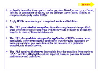 reclassify items that it recognized under previous GAAP as one type of asset, liability or component of equity, but are different type of asset, liability or component of equity under IFRSs. Apply IFRSs in measuring all recognized assets and liabilities. The IFRS grants  limited exemptions  from these requirements in specified areas where the cost of complying with them would be likely to exceed the benefits to users of financial statements. The IFRS also  prohibits retrospective application  of IFRSs in some areas; particularly where retrospective application would require judgments by management about past conditions after the outcome of a particular transaction is already known. The IFRS requires  disclosures  that explain how the transition from previous GAAP to IFRSs affected the entities reported financial position, financial performance and cash flows. IFRS-1 