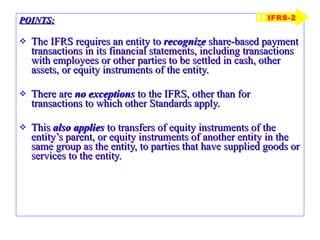 POINTS: The IFRS requires an entity to  recognize  share-based payment transactions in its financial statements, including transactions with employees or other parties to be settled in cash, other assets, or equity instruments of the entity. There are  no exceptions  to the IFRS, other than for transactions to which other Standards apply. This  also applies  to transfers of equity instruments of the entity’s parent, or equity instruments of another entity in the same group as the entity, to parties that have supplied goods or services to the entity. IFRS-2 