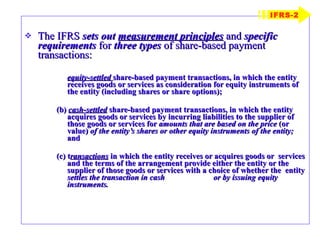 The IFRS  sets out  measurement principles  and  specific requirements  for  three types  of share-based payment transactions: equity-settled   share-based payment transactions, in which the entity receives goods or services as consideration for equity instruments of the entity (including shares or share options); (b)  cash-settled  share-based payment transactions, in which the entity acquires goods or services by incurring liabilities to the supplier of those goods or services for  amounts that are based on the price  (or value)  of the entity’s shares or other equity instruments of the entity;  and (c) t ransactions   in which the entity receives or acquires goods or  services and the terms of the arrangement provide either the entity or the  supplier of those goods or services with a choice of whether the  entity  settles the transaction in cash  or by issuing equity instruments. IFRS-2 