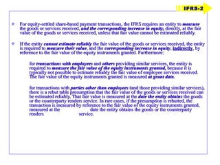 For equity-settled share-based payment transactions, the IFRS requires an entity to  measure  the goods or services received,  and the corresponding increase in equity,  directly, at the fair value of the goods or services received, unless that fair value cannot be estimated reliably. If the entity  cannot estimate reliably  the fair value of the goods or services received, the entity is required to  measure their value , and the  corresponding increase in equity ,  indirectly , by reference to the fair value of the equity instruments granted. Furthermore: for  transactions with employees  and  others  providing similar services, the entity is required to  measure the fair value of the equity instruments granted,  because it is typically not possible to estimate reliably the fair value of employee services received. The fair value of the equity instruments granted is measured  at grant date. for transactions with  parties other than employees  (and those providing similar services), there is a rebut table presumption that the fair value of the goods or services received can be estimated reliably. That fair value is measured at the  date the entity obtains  the goods or the counterparty renders service. In rare cases, if the presumption is rebutted, the transaction is measured by reference to the fair value of the equity instruments granted, measured at the  date the entity obtains the goods or the counterparty renders  service. IFRS-2 