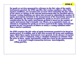 for goods or services measured by reference to the fair value of the equity instruments granted, the IFRS specifies that  vesting conditions,  other than market conditions , are not taken into account  when estimating the fair value of the shares or options at  the relevant measurement date  (as specified above). Instead, vesting conditions are taken into account by adjusting the number of equity instruments included in the measurement of the transaction amount so that, ultimately, the amount recognized for goods or services received as consideration for the equity instruments granted is based on the number of equity instruments that eventually vest. Hence, on a cumulative basis, no amount is recognized for goods or services received if the equity instruments granted do not vest because of failure to satisfy a vesting condition (other than a market condition). the IFRS requires the  fair value of equity instruments  granted to be  based on market prices , if available, and to take into account the terms and conditions upon which those equity instruments were granted.  In the absence  of market prices, fair value is estimated, using a valuation technique to estimate what the price of those  equity instruments would have been on the measurement date  in an arm’s length transaction between  knowledgeable,  willing  parties. IFRS-2 