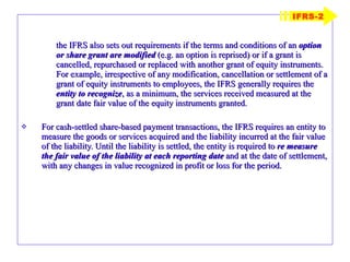 the IFRS also sets out requirements if the terms and conditions of an  option or share grant are modified  (e.g. an option is reprised) or if a grant is cancelled, repurchased or replaced with another grant of equity instruments. For example, irrespective of any modification, cancellation or settlement of a grant of equity instruments to employees, the IFRS generally requires the  entity to recognize , as a minimum, the services received measured at the grant date fair value of the equity instruments granted. For cash-settled share-based payment transactions, the IFRS requires an entity to measure the goods or services acquired and the liability incurred at the fair value of the liability. Until the liability is settled, the entity is required to  re measure the fair value of the liability at each reporting date  and at the date of settlement, with any changes in value recognized in profit or loss for the period. IFRS-2 