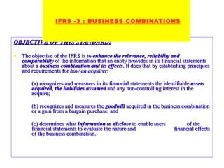 OBJECTIVE OF THIS STANDARD: The objective of the IFRS is to  enhance the relevance, reliability and comparability  of the information that an entity provides in its financial statements about a  business combination and its effects . It does that by establishing principles and requirements for  how an acquirer : (a) recognizes and measures in its financial statements the identifiable  assets acquired, the liabilities   assumed  and any non-controlling interest in the acquire; (b) recognizes and measures the  goodwill  acquired in the business combination or a gain from a bargain purchase; and (c) determines what  information to disclose  to enable users  of the financial statements to evaluate the nature and  financial effects of the business combination.   IFRS -3 : BUSINESS COMBINATIONS 