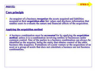 POINTS: Core principle An acquirer of a business  recognises  the assets acquired and liabilities assumed at their  acquisition-date  fair values and discloses information that enables users to evaluate the nature and financial effects of the acquisition. Applying the acquisition method A business combination must be  accounted  for by applying the  acquisition method , unless it is a combination involving entities or businesses under common control. One of the parties to a business combination can always be identified as the acquirer, being the entity that obtains control of the other business (the acquiree). Formations of a joint venture or the acquisition of an asset or a group of assets that does not constitute a business are not business combinations. IFRS-3 