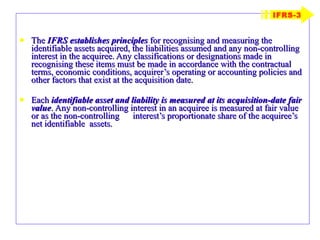 The  IFRS establishes principles  for recognising and measuring the identifiable assets acquired, the liabilities assumed and any non-controlling interest in the acquiree. Any classifications or designations made in recognising these items must be made in accordance with the contractual terms, economic conditions, acquirer’s operating or accounting policies and other factors that exist at the acquisition date. Each  identifiable asset and liability is measured at its acquisition-date   fair value . Any non-controlling interest in an acquiree is measured at fair value or as the non-controlling  interest’s proportionate share of the acquiree’s net identifiable  assets. IFRS-3 