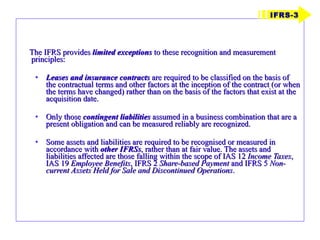 The IFRS provides  limited exceptions  to these recognition and measurement principles: Leases and insurance contracts  are required to be classified on the basis of the contractual terms and other factors at the inception of the contract (or when the terms have changed) rather than on the basis of the factors that exist at the acquisition date. Only those  contingent liabilities  assumed in a business combination that are a present obligation and can be measured reliably are recognized. Some assets and liabilities are required to be recognised or measured in accordance with  other IFRSs , rather than at fair value. The assets and liabilities affected are those falling within the scope of IAS 12  Income Taxes , IAS 19  Employee Benefits , IFRS 2  Share-based Payment  and IFRS 5  Non-current Assets Held for Sale and Discontinued Operations . IFRS-3 