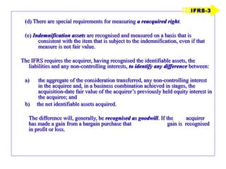 (d) There are special requirements for measuring  a reacquired right . (e)  Indemnification assets  are recognised and measured on a basis that is consistent with the item that is subject to the indemnification, even if that measure is not fair value. The IFRS requires the acquirer, having recognised the identifiable assets, the liabilities and any non-controlling interests,  to identify any difference  between:  the aggregate of the consideration transferred, any non-controlling interest in the acquiree and, in a business combination achieved in stages, the acquisition-date fair value of the acquirer’s previously held equity interest in the acquiree; and b)  the net identifiable assets acquired. The difference will, generally, be  recognised as goodwill . If the  acquirer has made a gain from a bargain purchase that  gain is  recognised in profit or loss. IFRS-3 
