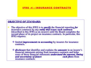 OBJECTIVE OF STANDARD: The objective of this IFRS is to  specify  the financial reporting  for   insurance contracts  by any  entity that issues such contracts  (described in this IFRS as an  insurer ) until the Board completes the second phase of its project on insurance contracts. In particular, this IFRS requires: limited  improvements to accounting  by insurers for insurance contracts. disclosure  that identifies and explains the  amounts  in an insurer’s financial statements arising from insurance contracts and helps users of those financial statements  understand the amount, timing and uncertainty of future  cash flows  from insurance contracts.   IFRS -4 : INSURANCE CONTRACTS 