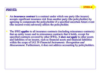 POINTS: An  insurance contract  is a contract under which one party (the insurer) accepts significant insurance risk from another party (the policyholder) by agreeing to compensate the policyholder if a specified uncertain future event (the insured event) adversely affects the policyholder. The IFRS  applies  to all insurance contracts (including reinsurance contracts) that an entity issues and to reinsurance contracts that it holds, except for specified contracts covered by other IFRSs. It  does not apply  to other assets and liabilities of an insurer, such as financial assets and financial liabilities within the scope of IAS 39  Financial Instruments: Recognition and Measurement . Furthermore, it does not address accounting by policyholders. IFRS-4 