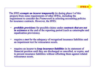 The IFRS  exempts an insurer temporarily  (ie during phase I of this project) from some requirements of other IFRSs, including the requirement to consider the  Framework  in selecting accounting policies for insurance contracts. However, the IFRS: prohibits provisions  for possible claims under  contracts that are not in   existence  at the end of the reporting period (such as catastrophe and equalisation provisions). requires a  test  for the adequacy of recognised insurance liabilities and an impairment test for reinsurance assets. requires an insurer to  keep insurance liabilities  in its statement of financial position until they are discharged or cancelled, or expire, and to present insurance liabilities without offsetting them against related reinsurance assets. IFRS-4 
