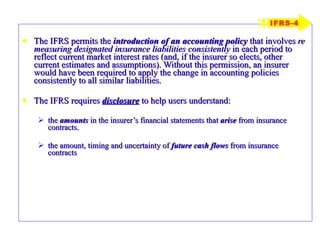 The IFRS permits the  introduction of an accounting policy  that involves  re measuring designated insurance liabilities consistently  in each period to reflect current market interest rates (and, if the insurer so elects, other current estimates and assumptions). Without this permission, an insurer would have been required to apply the change in accounting policies consistently to all similar liabilities. The IFRS requires  disclosure  to help users understand: the  amounts  in the insurer’s financial statements that  arise  from insurance contracts. the amount, timing and uncertainty of  future cash flows  from insurance contracts IFRS-4 