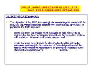 OBJECTIVE OF STANDARD: The objective of this IFRS is to  specify the accounting  for assets held for sale, and the  presentation and disclosure  of discontinued operations. In particular, the IFRS requires: assets that meet the  criteria to be classified  as held for sale to be measured at the  lower  of carrying amount and fair value less costs to sell, and depreciation on such assets to cease; and assets that meet the criteria to be classified as held for sale to be  presented separately  in the statement of financial position and the  results of discontinued operations  to be presented separately in the statement of comprehensive  income.  IFRS -5 : NON-CURRENT ASSETS HELD  FOR  SALE  AND DISCONTINUED OPERATIONS 