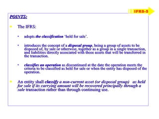 POINTS: The IFRS: adopts  the classification  ‘held for sale’. introduces the concept of a  disposal group , being a group of assets to be disposed of, by sale or otherwise, together as a group in a single transaction, and liabilities directly associated with those assets that will be transferred in the transaction. classifies an operation  as discontinued at the date the operation meets the criteria to be classified as held for sale or when the entity has disposed of the operation. An entity shall  classify   a non-current asset (or disposal group)  as held for sale if its carrying amount will be recovered principally through a sale  transaction rather than through continuing use. IFRS-5 