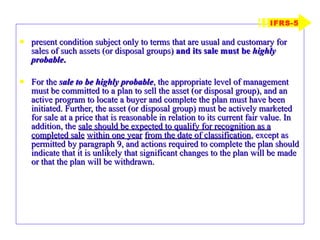 present condition subject only to terms that are usual and customary for sales of such assets (or disposal groups)  and its sale must be  highly probable . For the  sale to be highly probable , the appropriate level of management must be committed to a plan to sell the asset (or disposal group), and an active program to locate a buyer and complete the plan must have been initiated. Further, the asset (or disposal group) must be actively marketed for sale at a price that is reasonable in relation to its current fair value. In addition, the  sale should be expected to qualify for recognition as a completed sale   within one year   from the date of classification , except as permitted by paragraph 9, and actions required to complete the plan should indicate that it is unlikely that significant changes to the plan will be made or that the plan will be withdrawn. IFRS-5 