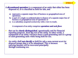 A  discontinued operation   is a component of an entity  that either has been disposed of, or is classified as held for sale, and represents a separate major line of business or geographical area of operations, is part of a single co-ordinated plan to dispose of a separate major line of business or geographical area of operations or is a subsidiary acquired exclusively with a view to resale. A component of an entity comprises  operations and cash flows   that can be  clearly distinguished , operationally and for financial reporting purposes, from the rest of the entity. In other words, a component of an entity will have been a cash-generating unit or a group of cash-generating units while being held for use. An entity shall  not classify  as held for sale  a non-current asset (or disposal group) that is to be abandoned . This is because  its carrying amount will be recovered principally    through continuing use. IFRS-5 