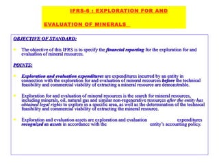 OBJECTIVE OF STANDARD: The objective of this IFRS is to specify the  financial reporting  for the exploration for and evaluation of mineral resources. POINTS: Exploration and evaluation expenditures  are expenditures incurred by an entity in connection with the exploration for and evaluation of mineral resources  before  the technical feasibility and commercial viability of extracting a mineral resource are demonstrable. Exploration for and evaluation of mineral resources is the search for mineral resources, including minerals, oil, natural gas and similar non-regenerative resources  after the entity has obtained legal rights  to explore in a specific area, as well as the determination of the technical feasibility and commercial viability of extracting the mineral resource. Exploration and evaluation assets are exploration and evaluation  expenditures  recognized as assets  in accordance with the  entity’s accounting policy. IFRS-6 : EXPLORATION FOR AND   EVALUATION OF MINERALS  