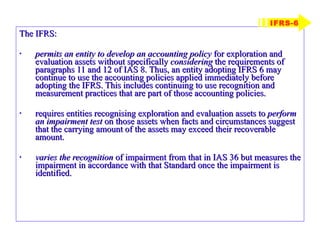 The IFRS: permits an entity to develop an accounting policy  for exploration and evaluation assets without specifically  considering  the requirements of paragraphs 11 and 12 of IAS 8. Thus, an entity adopting IFRS 6 may continue to use the accounting policies applied immediately before adopting the IFRS. This includes continuing to use recognition and measurement practices that are part of those accounting policies. requires entities recognising exploration and evaluation assets to  perform an impairment test  on those assets when facts and circumstances suggest that the carrying amount of the assets may exceed their recoverable amount. varies the recognition  of impairment from that in IAS 36 but measures the impairment in accordance with that Standard once the impairment is identified. IFRS-6 