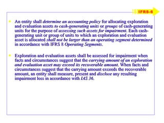 An entity shall  determine an accounting policy  for allocating exploration and evaluation assets  to cash-generating units  or  groups  of cash-generating units for the purpose of  assessing such assets for impairment . Each cash-generating unit or group of units to which an exploration and evaluation asset is allocated  shall not be larger than an operating segment determined  in accordance with IFRS 8  Operating Segments . Exploration and evaluation assets shall be assessed for impairment when facts and circumstances suggest that the  carrying amount of an exploration and evaluation asset may exceed its recoverable amount . When facts and circumstances suggest that the carrying amount exceeds the recoverable amount, an entity shall measure, present and  disclose  any resulting impairment loss in accordance with  IAS 36 . IFRS-6 