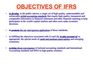 OBJECTIVES OF IFRS to develop , in the public interest, a single set of high quality, understandable and enforceable  global accounting standards  that require high quality, transparent and comparable information in financial statements and other financial reporting to help participants in the world's capital markets and other users make economic decisions; to  promote  the use   and rigorous application  of those standards; in fulfilling the objectives associated with (1) and (2 ),  to take account of ,  as appropriate, the special needs of  small and medium-sized entities  and emerging economies. to bring  about convergence  of national accounting standards and International Accounting standards and IFRS to high quality solutions. 