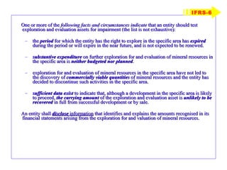 One or more of the  following facts and circumstances indicate  that an entity should test exploration and evaluation assets for impairment (the list is not exhaustive): the  period  for which the entity has the right to explore in the specific area has  expired  during the period or will expire in the near future, and is not expected to be renewed. substantive expenditure  on further exploration for and evaluation of mineral resources in the specific area is  neither budgeted nor planned . exploration for and evaluation of mineral resources in the specific area have not led to the discovery of  commercially viable quantities  of mineral resources and the entity has decided to discontinue such activities in the specific area. sufficient data exist  to indicate that, although a development in the specific area is likely to proceed,  the carrying amount  of the exploration and evaluation asset is  unlikely to be recovered  in full from successful development or by sale. An entity shall  disclose  information  that identifies and explains the amounts recognised in its financial statements arising from the exploration for and valuation of mineral resources. IFRS-6 