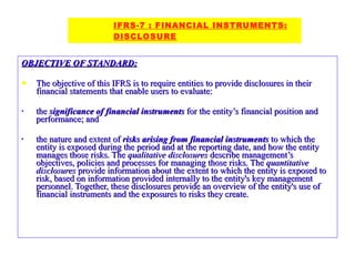 OBJECTIVE OF STANDARD: The objective of this IFRS is to require entities to provide disclosures in their financial statements that enable users to evaluate: the  significance of financial instruments  for the entity’s financial position and performance; and the nature and extent of  risks arising from financial instruments  to which the entity is exposed during the period and at the reporting date, and how the entity manages those risks. The  qualitative disclosures  describe management’s objectives, policies and processes for managing those risks. The  quantitative disclosures  provide information about the extent to which the entity is exposed to risk, based on information provided internally to the entity's key management personnel. Together, these disclosures provide an overview of the entity's use of financial instruments and the exposures to risks they create. IFRS-7 : FINANCIAL INSTRUMENTS:     DISCLOSURE 