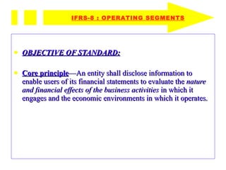 OBJECTIVE OF STANDARD: Core principle —An entity shall disclose information to enable users of its financial statements to evaluate the  nature and financial effects of the business activities  in which it engages and the economic environments in which it operates. IFRS-8 : OPERATING SEGMENTS 