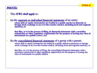 POINTS: This  IFRS shall apply  to: (a) the  separate or individual financial statements  of an entity: whose debt or equity instruments are traded in a public market (a domestic or foreign stock exchange or an over-the-counter market, including local and regional markets), or that files, or is in the process of filing, its financial statements with a securities commission or other regulatory organisation for the purpose of issuing any class of instruments in a public  market; and (b) the  consolidated financial statements  of a group with a parent: whose debt or equity instruments are traded in a public market (a domestic or foreign stock exchange or an over-the-counter market, including local and regional markets), or that files, or is in the process of filing, the consolidated financial statements with a securities commission or other regulatory organisation for the purpose of issuing any class of instruments in a public market. IFRS-8 