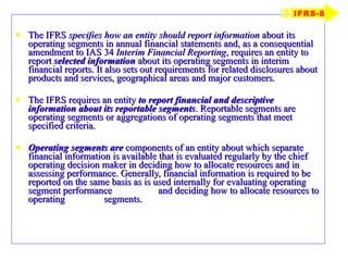The IFRS  specifies how an entity should report information  about its operating segments in annual financial statements and, as a consequential amendment to IAS 34  Interim Financial Reporting , requires an entity to report  selected information  about its operating segments in interim financial reports. It also sets out requirements for related disclosures about products and services, geographical areas and major customers. The IFRS requires an entity  to report financial and descriptive information about its reportable segments . Reportable segments are operating segments or aggregations of operating segments that meet specified criteria. Operating segments are  components of an entity about which separate financial information is available that is evaluated regularly by the chief operating decision maker in deciding how to allocate resources and in assessing performance. Generally, financial information is required to be reported on the same basis as is used internally for evaluating operating segment performance  and deciding how to allocate resources to operating  segments.  IFRS-8 