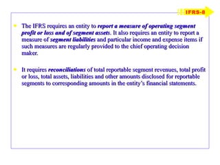 The IFRS requires an entity to  report a measure of operating segment profit or loss and of segment assets . It also requires an entity to report a measure of  segment liabilities  and particular income and expense items if such measures are regularly provided to the chief operating decision maker.  It requires  reconciliations  of total reportable segment revenues, total profit or loss, total assets, liabilities and other amounts disclosed for reportable segments to corresponding amounts in the entity’s financial statements. IFRS-8 