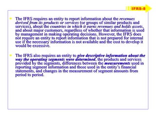 The IFRS requires an entity to report information about the  revenues derived from its products or services  (or groups of similar products and services), about the  countries in which it earns revenues and holds assets , and about major customers, regardless of whether that information is used by management in making operating decisions. However, the IFRS does not require an entity to report information that is not prepared for internal use if the necessary information is not available and the cost to develop it would be excessive. The IFRS also requires an entity to  give descriptive information about the   way the   operating segments were determined , the products and services provided by the segments, differences between the  measurements  used in reporting segment information and those used in the entity’s financial statements, and changes in the measurement of segment amounts from period to period. IFRS-8 