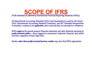 SCOPE OF IFRS IASB Standards are  known as  International Financial Reporting Standards (IFRSs). All International Accounting Standards (IASs) and Interpretations issued by the former IASC (International Accounting Standard Committee)  and SIC (Standard Interpretation Committee)  continue to be  applicable  unless and until they are amended or withdrawn.  IFRSs  apply to  the general purpose financial statements and other financial reporting by  profit-oriented entities  -- those engaged in commercial, industrial, financial, and similar activities, regardless of their legal form.  Entities  other than profit-oriented business entities  may also find IFRSs appropriate.  