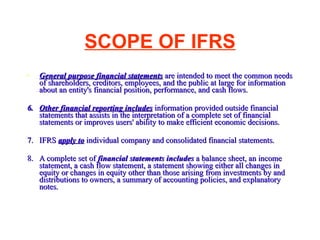 SCOPE OF IFRS General purpose financial statements  are intended to meet the common needs of shareholders, creditors, employees, and the public at large for information about an entity's financial position, performance, and cash flows.  6. Other financial reporting includes  information provided outside financial statements that assists in the interpretation of a complete set of financial statements or improves users' ability to make efficient economic decisions.  7. IFRS  apply to  individual company and consolidated financial statements. 8. A complete set of  financial statements includes  a balance sheet, an income statement, a cash flow statement, a statement showing either all changes in equity or changes in equity other than those arising from investments by and distributions to owners, a summary of accounting policies, and explanatory notes.  