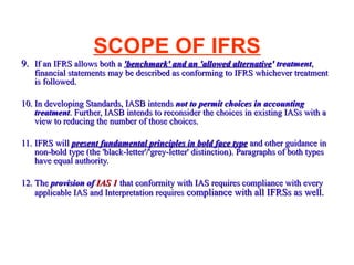SCOPE OF IFRS 9. If an IFRS allows both a  'benchmark' and an 'allowed alternative ' treatment , financial statements may be described as conforming to IFRS whichever treatment is followed.  10. In developing Standards, IASB intends  not to permit choices   in accounting treatment . Further, IASB intends to reconsider the choices in existing IASs with a view to reducing the number of those choices.  11. IFRS will  present fundamental principles in bold face type  and other guidance in non-bold type (the 'black-letter'/'grey-letter' distinction). Paragraphs of both types have equal authority.  12. The  provision of  IAS 1  that conformity with IAS requires compliance with every applicable IAS and Interpretation requires  compliance with all IFRSs as well.  