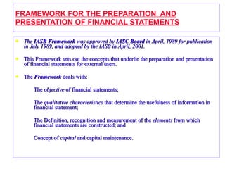 FRAMEWORK FOR THE PREPARATION  AND PRESENTATION OF FINANCIAL STATEMENTS The  IASB Framework  was approved by  IASC Board  in April, 1989 for publication in July 1989, and adopted by the IASB in April, 2001. This Framework sets out the concepts that underlie the preparation and presentation of financial statements for external users. The  Framework  deals with: The  objective  of financial statements; The  qualitative characteristics  that determine the usefulness of information in financial statement; The Definition, recognition and measurement of the  elements  from which financial statements are constructed; and Concept of  capital  and capital maintenance. 