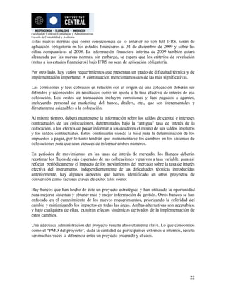 Facultad de Ciencias Económicas y Administrativas
Escuela de Contabilidad y Auditoria
Estas nuevas normas que como consecuencia de lo anterior no son full IFRS, serán de
aplicación obligatoria en los estados financieros al 31 de diciembre de 2009 y sobre las
cifras comparativas al 2008. La información financiera interina de 2009 también estará
alcanzada por las nuevas normas, sin embargo, se espera que los criterios de revelación
(notas a los estados financieros) bajo IFRS no sean de aplicación obligatoria.

Por otro lado, hay varios requerimientos que presentan un grado de dificultad técnica y de
implementación importante. A continuación mencionamos dos de las más significativas.

Las comisiones y fees cobrados en relación con el origen de una colocación deberán ser
diferidos y reconocidos en resultados como un ajuste a la tasa efectiva de interés de esa
colocación. Los costos de transacción incluyen comisiones y fees pagados a agentes,
incluyendo personal de marketing del banco, dealers, etc., que son incrementales y
directamente asignables a la colocación.

Al mismo tiempo, deberá mantenerse la información sobre los saldos de capital e intereses
contractuales de las colocaciones, determinados bajo la “antigua” tasa de interés de la
colocación, a los efectos de poder informar a los deudores el monto de sus saldos insolutos
y los saldos contractuales. Éstos continuarán siendo la base para la determinación de los
impuestos a pagar, por lo tanto tendrán que instrumentarse los cambios en los sistemas de
colocaciones para que sean capaces de informar ambos números.

En períodos de movimientos en las tasas de interés de mercado, los Bancos deberán
reestimar los flujos de caja esperados de sus colocaciones y pasivos a tasa variable, para así
reflejar periódicamente el impacto de los movimientos del mercado sobre la tasa de interés
efectiva del instrumento. Independientemente de las dificultades técnicas introducidas
anteriormente, hay algunos aspectos que hemos identificado en otros proyectos de
conversión como factores claves de éxito, tales como:

Hay bancos que han hecho de éste un proyecto estratégico y han utilizado la oportunidad
para mejorar sistemas y obtener más y mejor información de gestión. Otros bancos se han
enfocado en el cumplimiento de los nuevos requerimientos, priorizando la celeridad del
cambio y minimizando los impactos en todas las áreas. Ambas alternativas son aceptables,
y bajo cualquiera de ellas, existirán efectos sistémicos derivados de la implementación de
estos cambios.

Una adecuada administración del proyecto resulta absolutamente clave. Lo que conocemos
como el “PMO del proyecto”, dada la cantidad de participantes externos e internos, resulta
ser muchas veces la diferencia entre un proyecto ordenado y el caos.




                                                                                           22
 