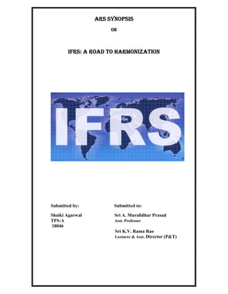 ARS Synopsis
                      On



       IFRS: A ROAD TO HARMONIZATION




Submitted by:          Submitted to:

Shaiki Agarwal         Sri A. Muralidhar Prasad
TPS-A                  Asst. Professor
18046
                       Sri K.V. Rama Rao
                       Lecturer & Asst. Director (P&T)
 