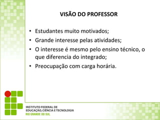 VISÃO DO PROFESSOR Estudantes muito motivados; Grande interesse pelas atividades; O interesse é mesmo pelo ensino técnico, o que diferencia do integrado; Preocupação com carga horária. 