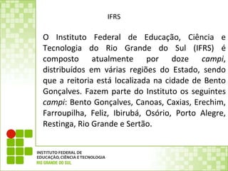 IFRS O Instituto Federal de Educação, Ciência e Tecnologia do Rio Grande do Sul (IFRS) é composto atualmente por doze  campi , distribuídos em várias regiões do Estado, sendo que a reitoria está localizada na cidade de Bento Gonçalves. Fazem parte do Instituto os seguintes  campi : Bento Gonçalves, Canoas, Caxias, Erechim, Farroupilha, Feliz, Ibirubá, Osório, Porto Alegre, Restinga, Rio Grande e Sertão.  