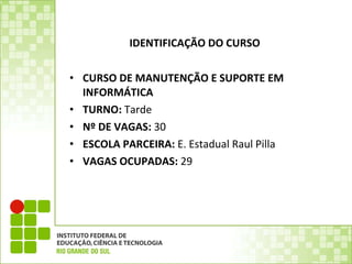 IDENTIFICAÇÃO DO CURSO  CURSO DE MANUTENÇÃO E SUPORTE EM INFORMÁTICA  TURNO:  Tarde Nº DE VAGAS:  30 ESCOLA PARCEIRA:  E. Estadual Raul Pilla VAGAS OCUPADAS:  29  