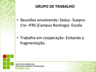 GRUPO DE TRABALHO Reuniões envolvendo: Seduc- Suepro- Cre- IFRS (Campus Restinga)- Escola Trabalho em cooperação- Evitando a fragmentação. 