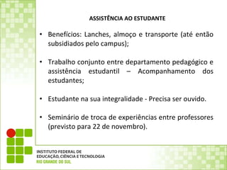 ASSISTÊNCIA AO ESTUDANTE Benefícios: Lanches, almoço e transporte (até então subsidiados pelo campus); Trabalho conjunto entre departamento pedagógico e assistência estudantil – Acompanhamento dos estudantes;   Estudante na sua integralidade - Precisa ser ouvido.   Seminário de troca de experiências entre professores (previsto para 22 de novembro). 