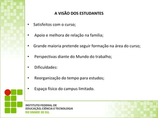   A VISÃO DOS ESTUDANTES Satisfeitos com o curso;   Apoio e melhora de relação na família;   Grande maioria pretende seguir formação na área do curso;   Perspectivas diante do Mundo do trabalho;   Dificuldades:   Reorganização do tempo para estudos;   Espaço físico do campus limitado. 