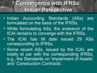 Convergence with IFRSs:Convergence with IFRSs:
Indian PerspectiveIndian Perspective
• Indian Accounting Standards (ASs) are
formulated on the basis of the IFRSs.
• While formulating ASs, the endeavor of the
ICAI remains to converge with the IFRSs.
• The ICAI has till date issued 29 ASs
corresponding to IFRSs.
• Some recent ASs, issued by the ICAI, are
totally at par with the corresponding IFRSs,
e.g., the Standards on ‘Impairment of Assets’
and ‘Construction Contracts’.
 