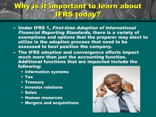 Why is it important to learn aboutWhy is it important to learn about
IFRS today?IFRS today?
– Under IFRS 1, First-time Adoption of International
Financial Reporting Standards, there is a variety of
exemptions and options that the preparer may elect to
utilize in the adoption process that need to be
assessed to best position the company.
– The IFRS adoption and convergence efforts impact
much more than just the accounting function.
Additional functions that are impacted include the
following:
• Information systems
• Tax
• Treasury
• Investor relations
• Sales
• Human resources
• Mergers and acquisitions
 