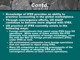 Contd.Contd.
• Knowledge of IFRS provides an ability to
practice accounting in the global marketplace.
• Through convergence efforts, US GAAP
continues to become more aligned with IFRS.
• US practice of IFRS currently exists in the
following ways:
– Foreign multinationals that report using IFRS have US
operations. While some of these entities file IFRS
financials with regulators of foreign exchanges, some
file with the SEC as foreign private investors (FPIs)
under IFRS as well.
– US multinational companies have foreign operations
that are required to report using IFRS.
– Many US companies are making assessments of the
potential impact of adopting IFRS and IFRS
convergence efforts on their current operations.
 