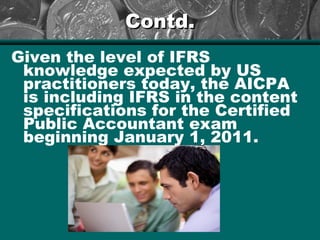 Contd.Contd.
Given the level of IFRS
knowledge expected by US
practitioners today, the AICPA
is including IFRS in the content
specifications for the Certified
Public Accountant exam
beginning January 1, 2011.
 