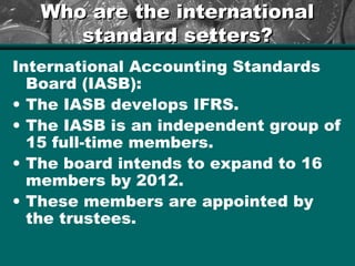 Who are the internationalWho are the international
standard setters?standard setters?
International Accounting Standards
Board (IASB):
• The IASB develops IFRS.
• The IASB is an independent group of
15 full-time members.
• The board intends to expand to 16
members by 2012.
• These members are appointed by
the trustees.
 
