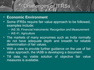 Challenges of IFRSsChallenges of IFRSs
• Economic Environment
• Some IFRSs require fair value approach to be followed,
examples include:
– IAS 39, Financial Instruments: Recognition and Measurement
– IAS 41, Agriculture
• The markets of many economies such as India normally
do not have adequate depth and breadth for reliable
determination of fair values.
• With a view to provide further guidance on the use of fair
value approach, the IASB is developing a document.
• Till date, no viable solution of objective fair value
measures is available.
 